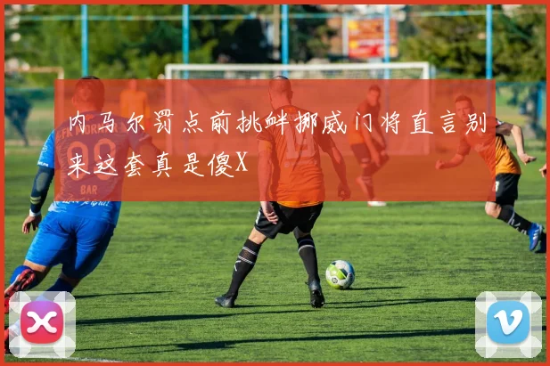 内马尔罚点前挑衅挪威门将直言别来这套真是傻X