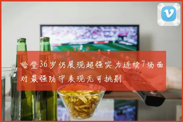 哈登36岁仍展现超强实力连续7场面对最强防守表现无可挑剔