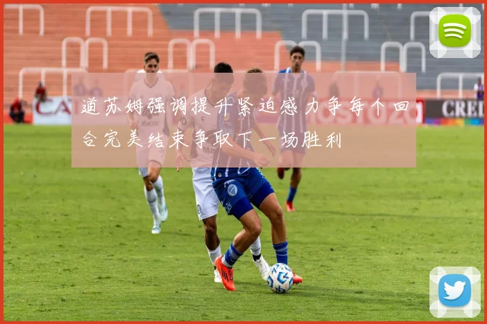 道苏姆强调提升紧迫感力争每个回合完美结束争取下一场胜利