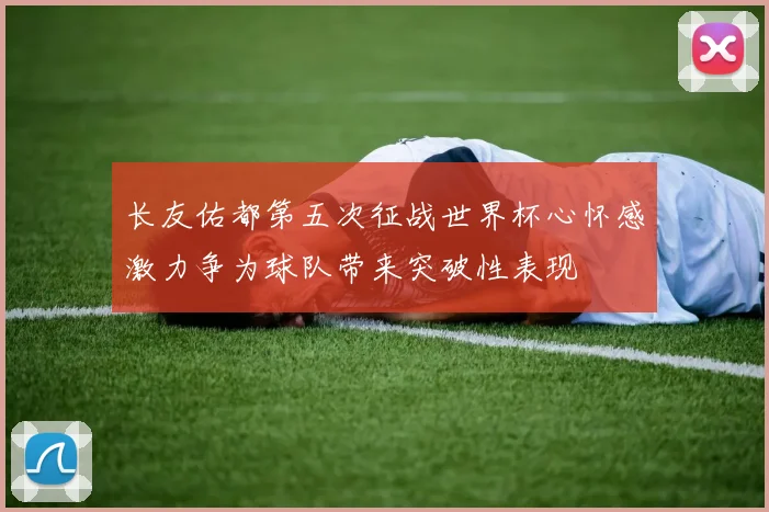 长友佑都第五次征战世界杯心怀感激力争为球队带来突破性表现
