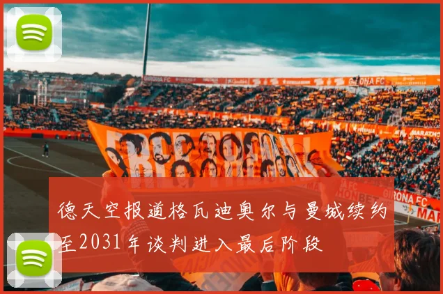 德天空报道格瓦迪奥尔与曼城续约至2031年谈判进入最后阶段
