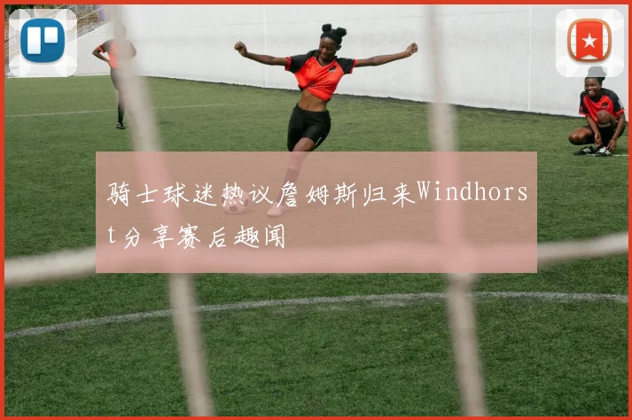 骑士球迷热议詹姆斯归来Windhorst分享赛后趣闻