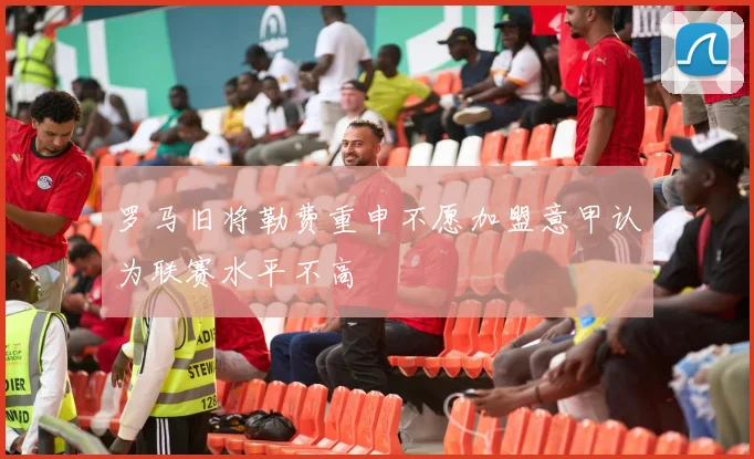 罗马旧将勒费重申不愿加盟意甲认为联赛水平不高