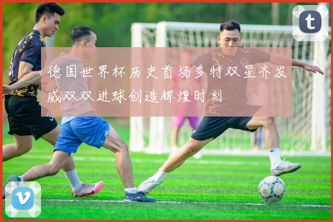德国世界杯历史首场多特双星齐发威双双进球创造辉煌时刻