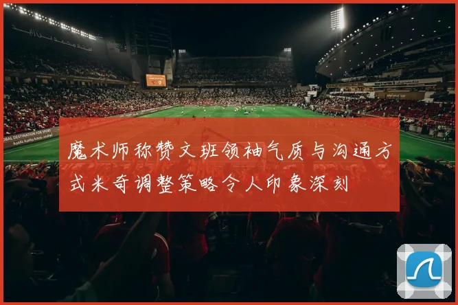 魔术师称赞文班领袖气质与沟通方式米奇调整策略令人印象深刻