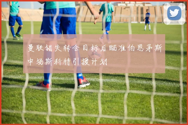 曼联错失转会目标后瞄准伯恩茅斯中场斯科特引援计划