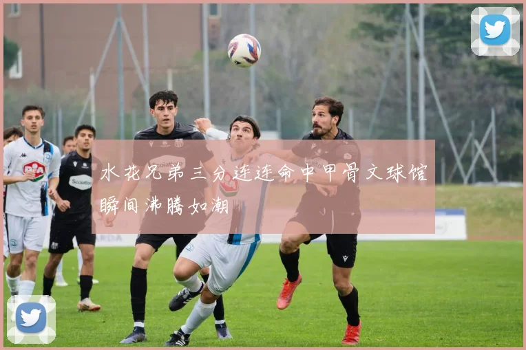 水花兄弟三分连连命中甲骨文球馆瞬间沸腾如潮