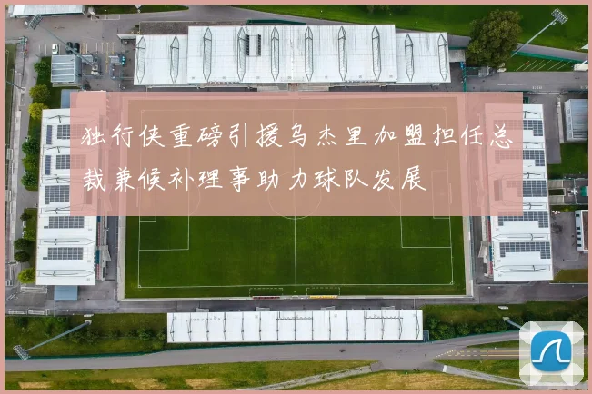 独行侠重磅引援乌杰里加盟担任总裁兼候补理事助力球队发展