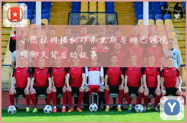小图拉姆揭秘邓弗里斯与姆巴佩视频聊天背后的故事