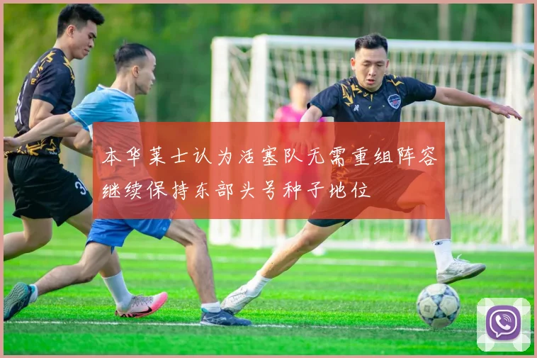 本华莱士认为活塞队无需重组阵容继续保持东部头号种子地位