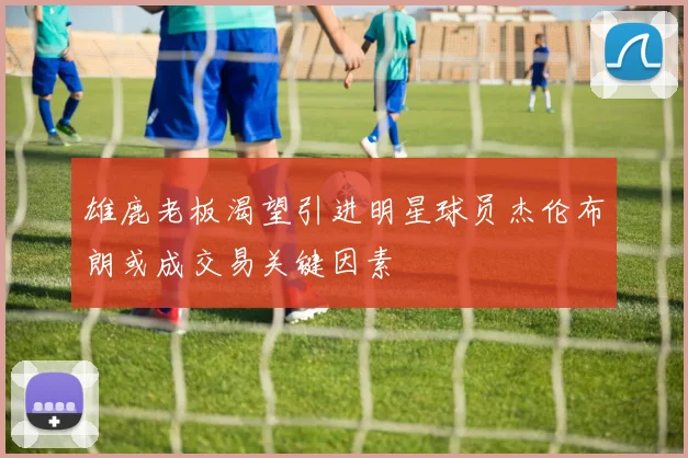 雄鹿老板渴望引进明星球员杰伦布朗或成交易关键因素