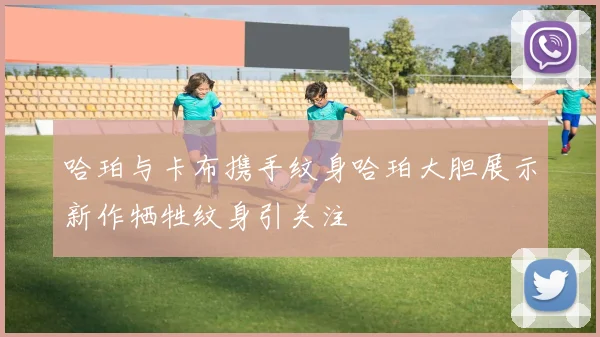 哈珀与卡布携手纹身哈珀大胆展示新作牺牲纹身引关注