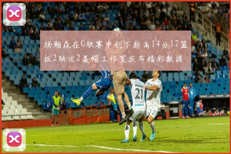 杨瀚森在G联赛中创下新高14分17篮板2助攻2盖帽工作室发布精彩数据海报