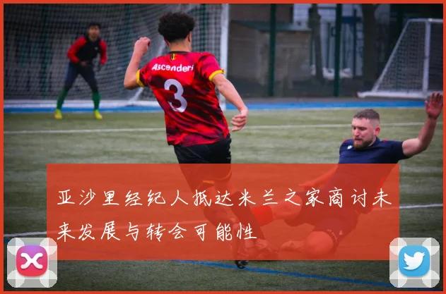 亚沙里经纪人抵达米兰之家商讨未来发展与转会可能性