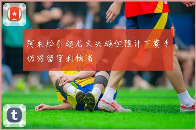 阿利松引起尤文兴趣但预计下赛季仍将留守利物浦