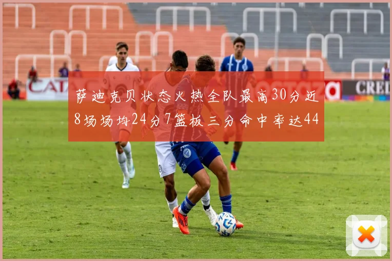 萨迪克贝状态火热全队最高30分近8场场均24分7篮板三分命中率达44