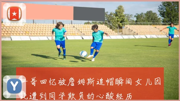 一哥回忆被詹姆斯追帽瞬间女儿因此遭到同学欺负的心酸经历