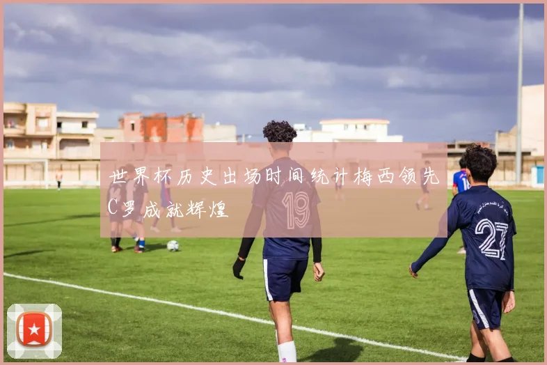 世界杯历史出场时间统计梅西领先C罗成就辉煌
